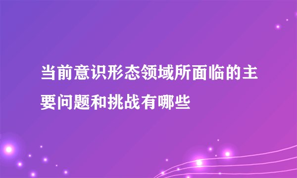 当前意识形态领域所面临的主要问题和挑战有哪些