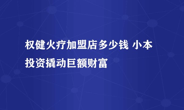 权健火疗加盟店多少钱 小本投资撬动巨额财富