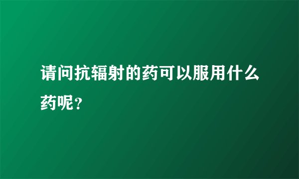 请问抗辐射的药可以服用什么药呢？