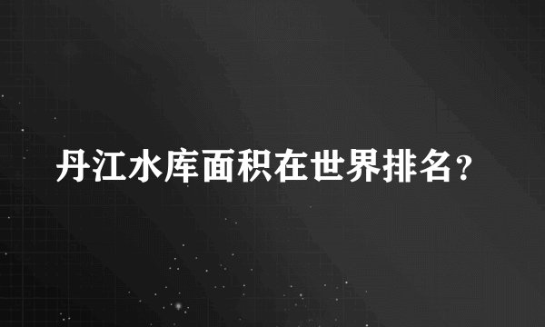 丹江水库面积在世界排名？