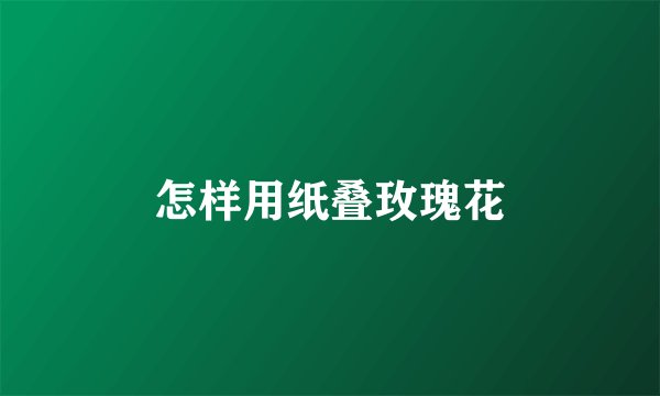怎样用纸叠玫瑰花