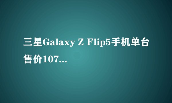 三星Galaxy Z Flip5手机单台售价10705元 比旧款贵900元