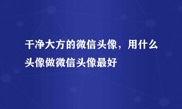 干净大方的微信头像,用什么头像做微信头像最好