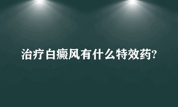 治疗白癜风有什么特效药?
