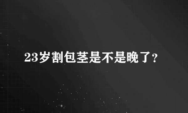 23岁割包茎是不是晚了？