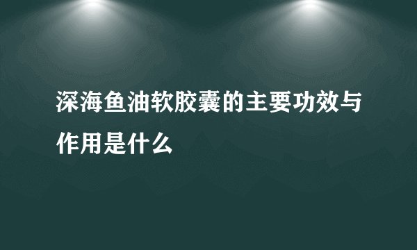 深海鱼油软胶囊的主要功效与作用是什么