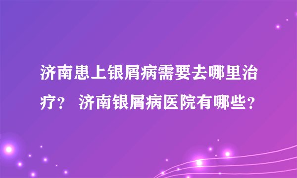 济南患上银屑病需要去哪里治疗？ 济南银屑病医院有哪些？