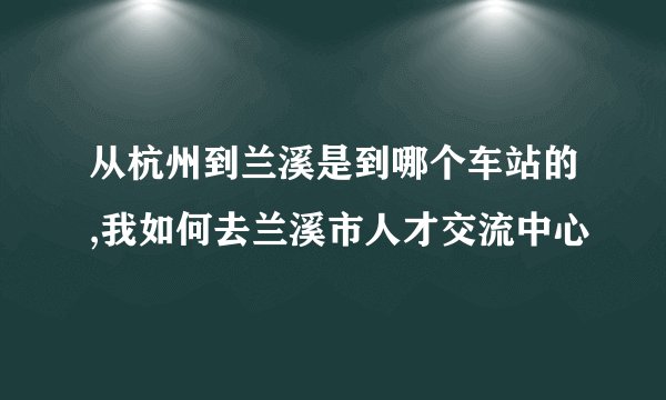 从杭州到兰溪是到哪个车站的,我如何去兰溪市人才交流中心