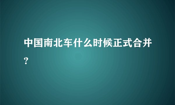 中国南北车什么时候正式合并？