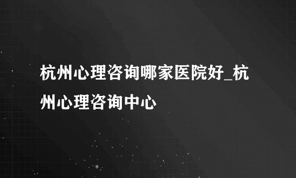 杭州心理咨询哪家医院好_杭州心理咨询中心