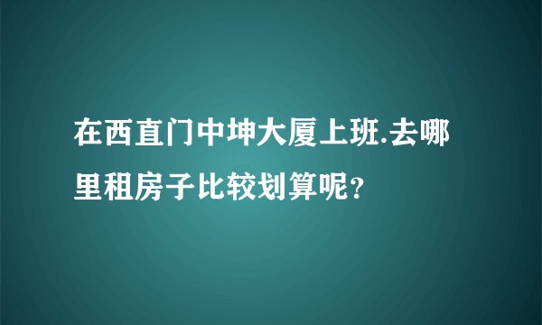 在西直门中坤大厦上班.去哪里租房子比较划算呢？