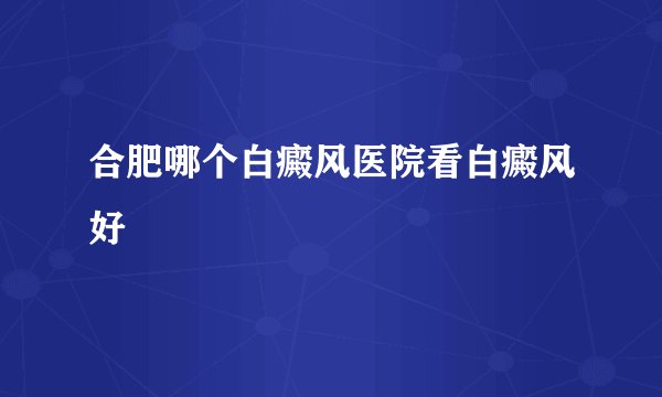 合肥哪个白癜风医院看白癜风好