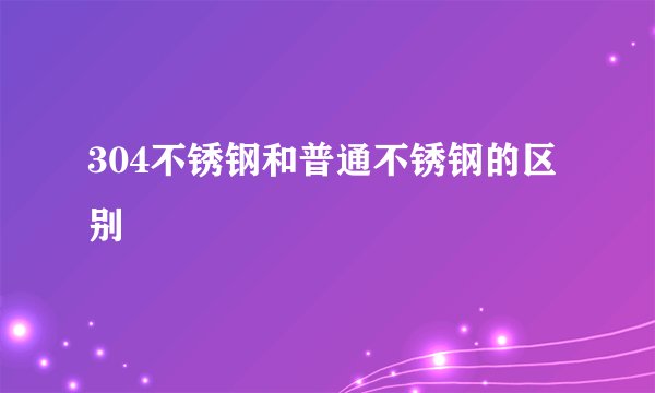304不锈钢和普通不锈钢的区别