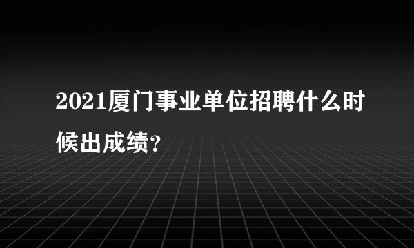 2021厦门事业单位招聘什么时候出成绩？