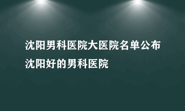 沈阳男科医院大医院名单公布沈阳好的男科医院