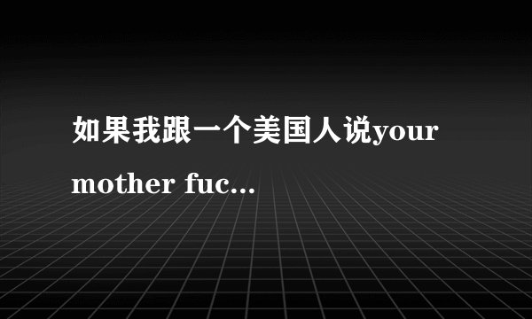 如果我跟一个美国人说your mother fuck他会怎么对我呢？