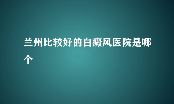 兰州比较好的白癜风医院是哪个