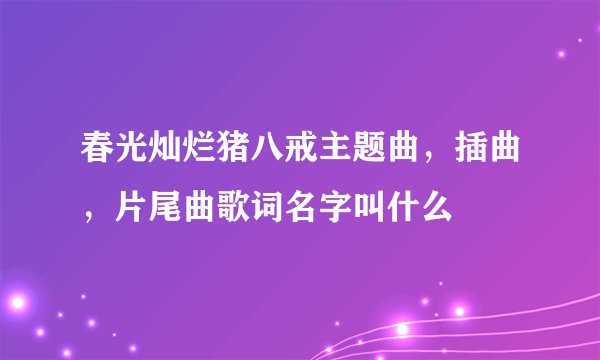 春光灿烂猪八戒主题曲,插曲,片尾曲歌词名字叫什么