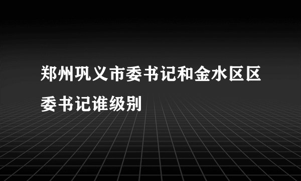 郑州巩义市委书记和金水区区委书记谁级别
