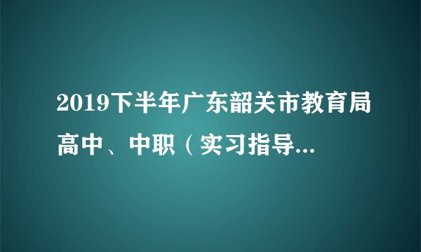 2019下半年广东韶关市教育局高中、中职(实习指导教师)教师资格认定工作通知