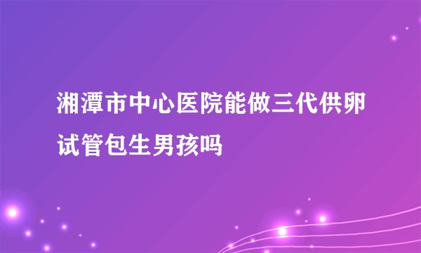 湘潭市中心医院能做三代供卵试管包生男孩吗