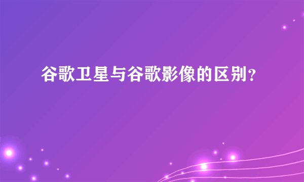 谷歌卫星与谷歌影像的区别?
