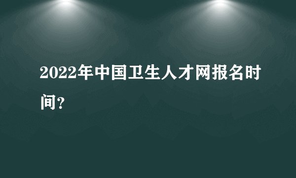 2022年中国卫生人才网报名时间？