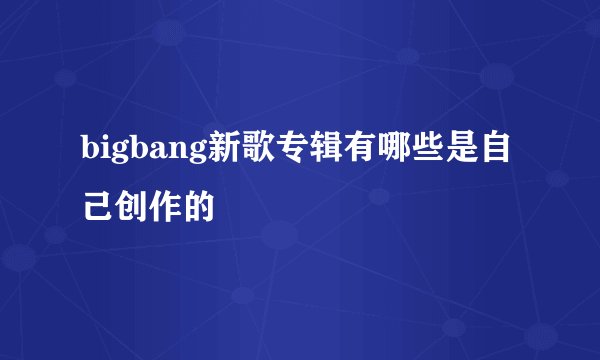 bigbang新歌专辑有哪些是自己创作的