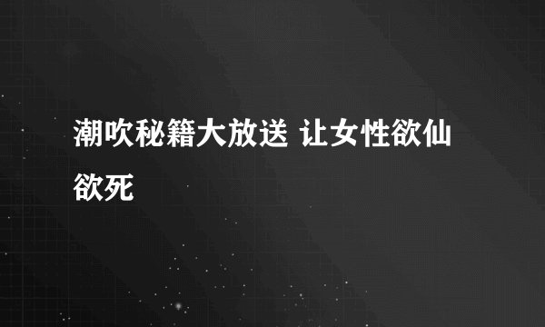 潮吹秘籍大放送 让女性欲仙欲死