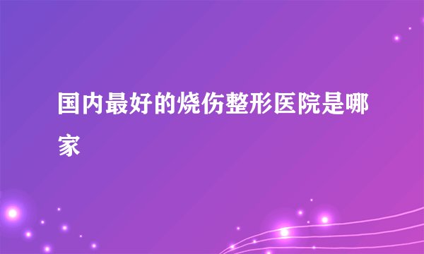 国内最好的烧伤整形医院是哪家