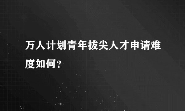 万人计划青年拔尖人才申请难度如何？