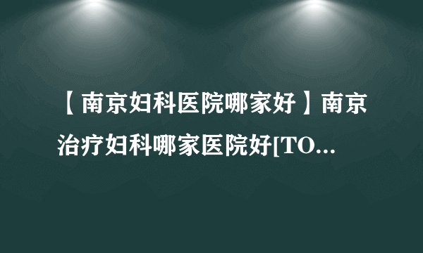 【南京妇科医院哪家好】南京治疗妇科哪家医院好[TOP榜单]