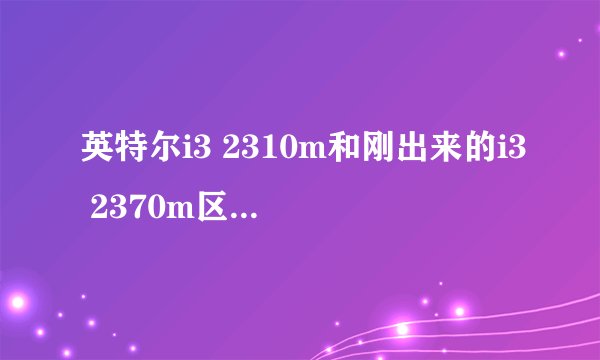 英特尔i3 2310m和刚出来的i3 2370m区别大吗?