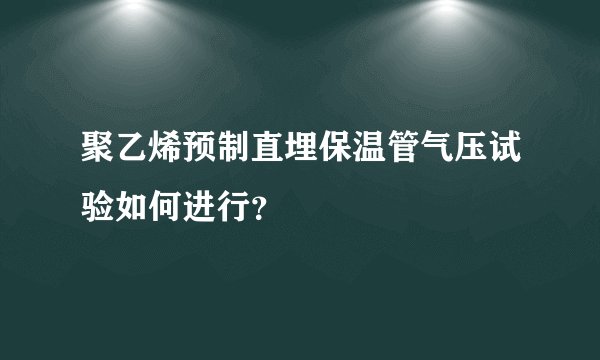 聚乙烯预制直埋保温管气压试验如何进行?