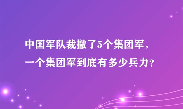 中国军队裁撤了5个集团军,一个集团军到底有多少兵力?