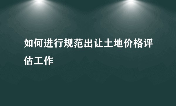 如何进行规范出让土地价格评估工作