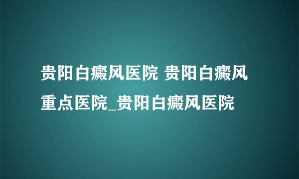 贵阳白癜风医院 贵阳白癜风重点医院_贵阳白癜风医院