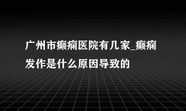 广州市癫痫医院有几家_癫痫发作是什么原因导致的