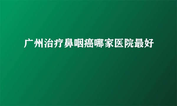 广州治疗鼻咽癌哪家医院最好