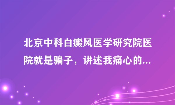 北京中科白癜风医学研究院医院就是骗子，讲述我痛心的治疗经历！