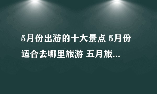 5月份出游的十大景点 5月份适合去哪里旅游 五月旅游最佳景点