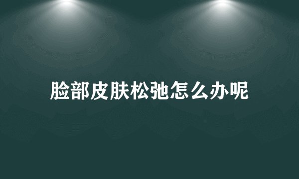 脸部皮肤松弛怎么办呢