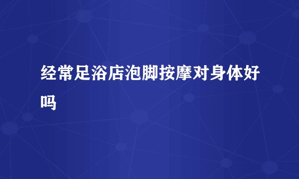 经常足浴店泡脚按摩对身体好吗