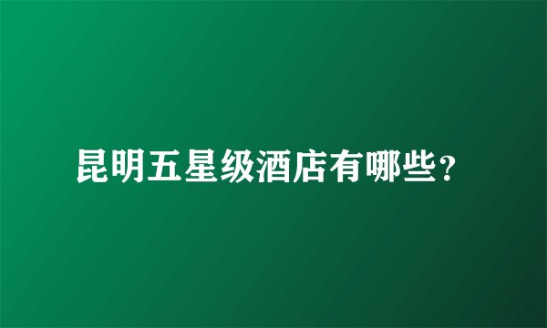 昆明五星级酒店有哪些？