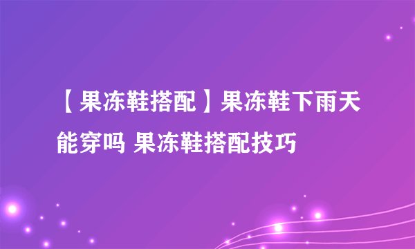 【果冻鞋搭配】果冻鞋下雨天能穿吗 果冻鞋搭配技巧