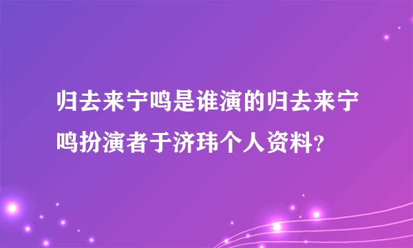 归去来宁鸣是谁演的归去来宁鸣扮演者于济玮个人资料?