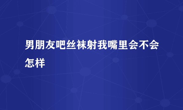 男朋友吧丝袜射我嘴里会不会怎样