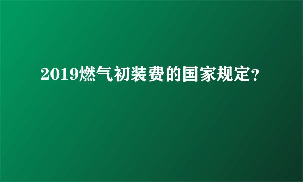 2019燃气初装费的国家规定?