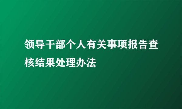 领导干部个人有关事项报告查核结果处理办法