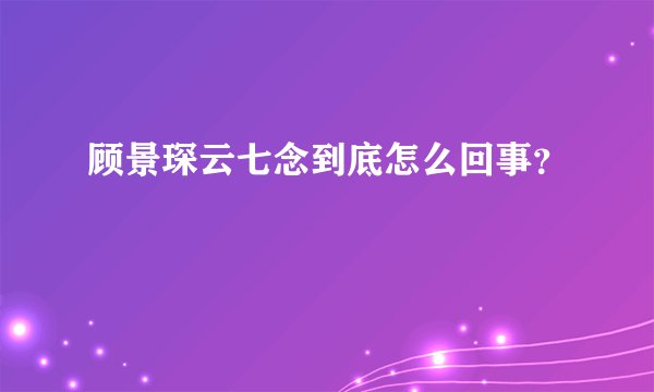 顾景琛云七念到底怎么回事？